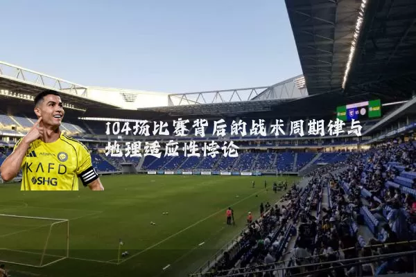104场比赛背后的战术周期律与地理适应性悖论